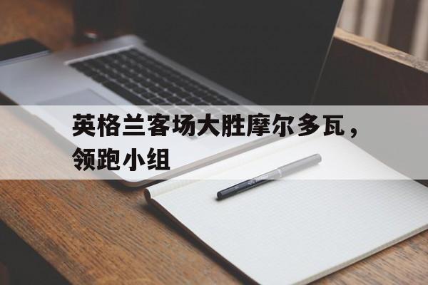 关于英格兰客场大胜摩尔多瓦,领跑小组的信息