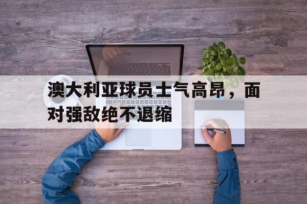 澳大利亚球员士气高昂，面对强敌绝不退缩