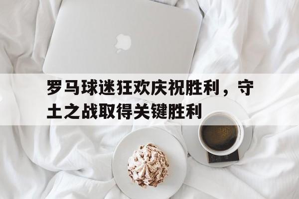 关于罗马球迷狂欢庆祝胜利,守土之战取得关键胜利的信息