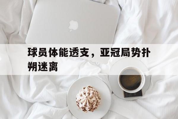 关于球员体能透支，亚冠局势扑朔迷离的信息