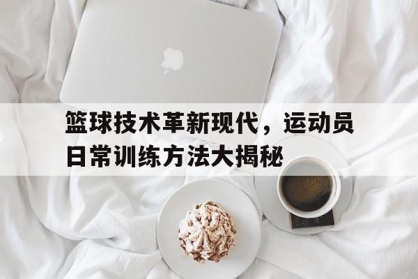 关于篮球技术革新现代,运动员日常训练方法大揭秘的信息