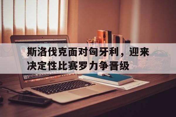 斯洛伐克面对匈牙利，迎来决定性比赛罗力争晋级的简单介绍