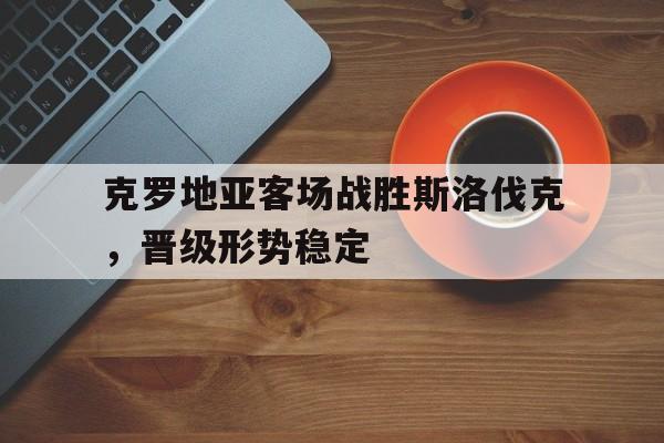 克罗地亚客场战胜斯洛伐克,晋级形势稳定的简单介绍