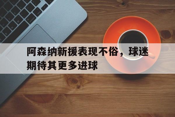 阿森纳新援表现不俗，球迷期待其更多进球