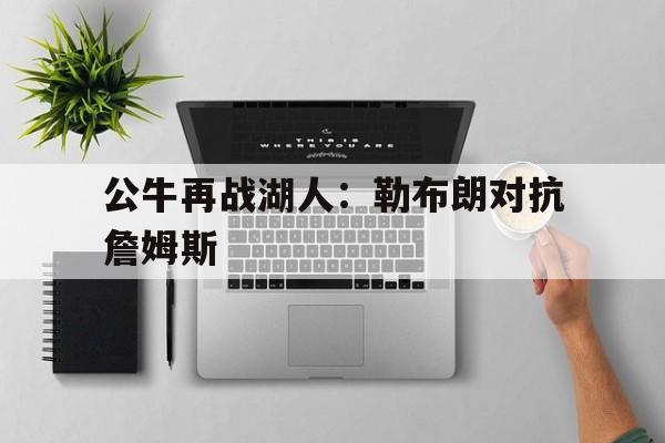 公牛再战湖人:勒布朗对抗詹姆斯的简单介绍