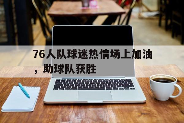 76人队球迷热情场上加油,助球队获胜的简单介绍