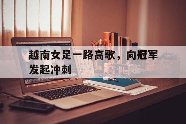 越南女足一路高歌,向冠军发起冲刺 越南女足一路高歌,向冠军发起冲刺