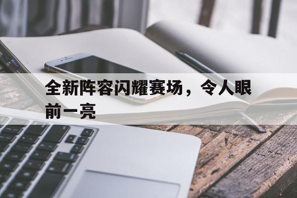 全新阵容闪耀赛场,令人眼前一亮的简单介绍 全新阵容闪耀赛场,令人眼前一亮的简单介绍