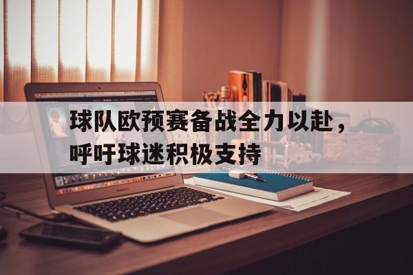 关于球队欧预赛备战全力以赴，呼吁球迷积极支持的信息