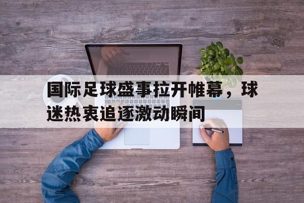 国际足球盛事拉开帷幕,球迷热衷追逐激动瞬间的简单介绍 国际足球盛事拉开帷幕,球迷热衷追逐激动瞬间的简单介绍