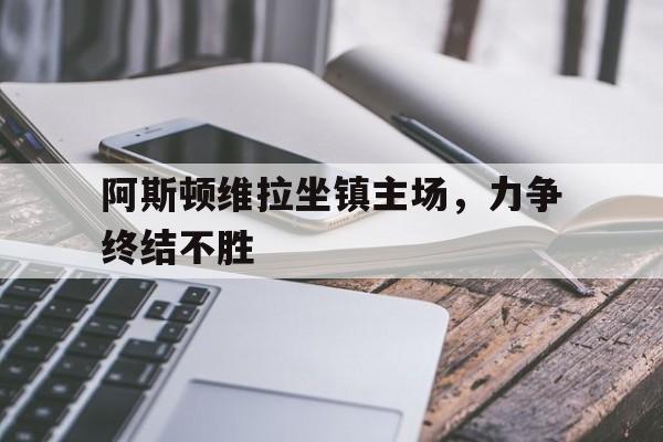 关于阿斯顿维拉坐镇主场，力争终结不胜的信息
