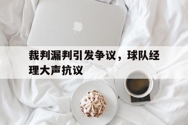 裁判漏判引发争议，球队经理大声抗议