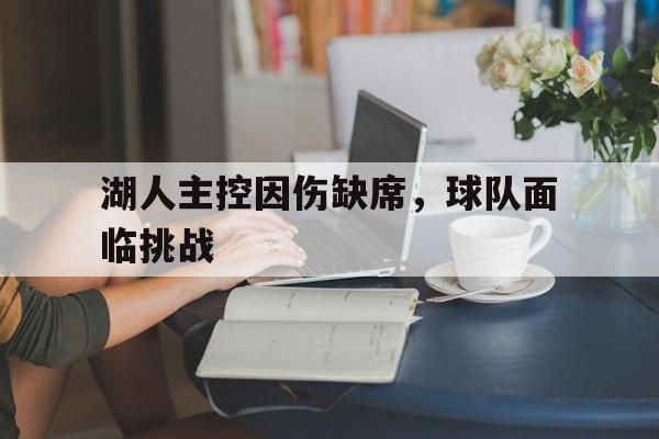 关于湖人主控因伤缺席,球队面临挑战的信息
