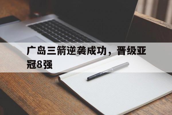 关于广岛三箭逆袭成功,晋级亚冠8强的信息