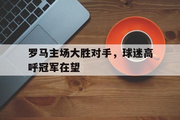 罗马主场大胜对手，球迷高呼冠军在望的简单介绍