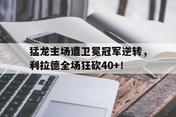 关于猛龙主场遭卫冕冠军逆转，利拉德全场狂砍40+！的信息