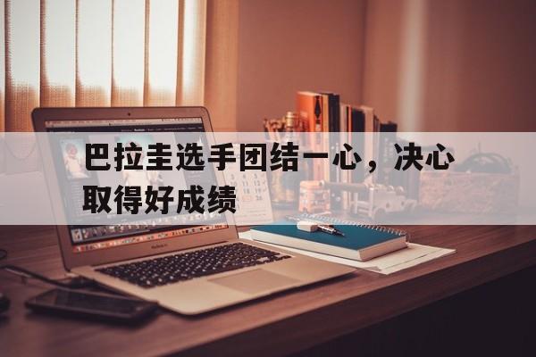 巴拉圭选手团结一心，决心取得好成绩的简单介绍