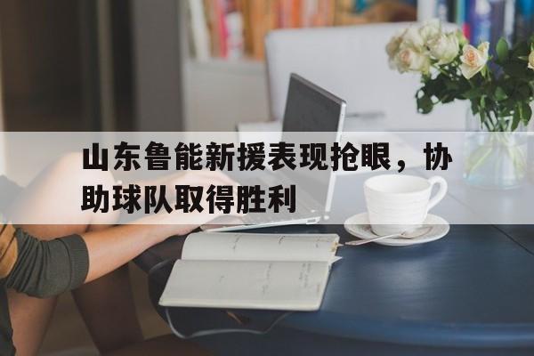 山东鲁能新援表现抢眼，协助球队取得胜利
