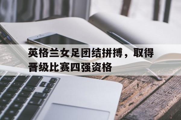 关于英格兰女足团结拼搏，取得晋级比赛四强资格的信息
