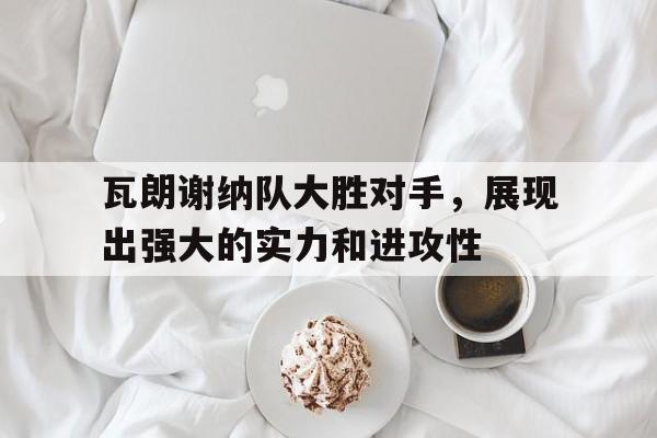 瓦朗谢纳队大胜对手，展现出强大的实力和进攻性的简单介绍