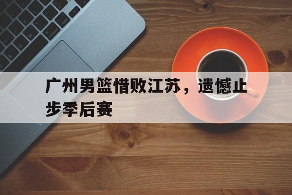 广州男篮惜败江苏,遗憾止步季后赛 广州男篮惜败江苏,遗憾止步季后赛