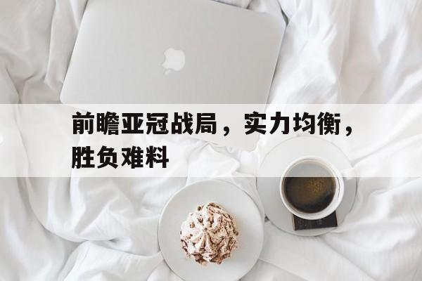 关于前瞻亚冠战局，实力均衡，胜负难料的信息