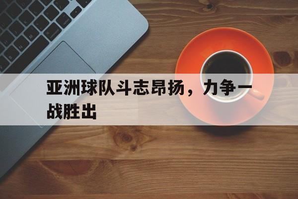 关于亚洲球队斗志昂扬，力争一战胜出的信息