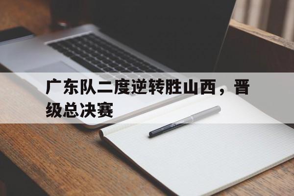 广东队二度逆转胜山西，晋级总决赛